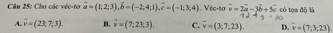 Cho các véc-tơ vector a=(1;2;3), vector b=(-2;4;1), vector c=(-1;3;4). Véc-tơ vector v=2vector a-3vector b+5vector c có tọa độ là
A. vector v=(23;7;3). B. vector v=(7;23;3). C. vector v=(3;7;23).
D. vector v=(7;3;23).