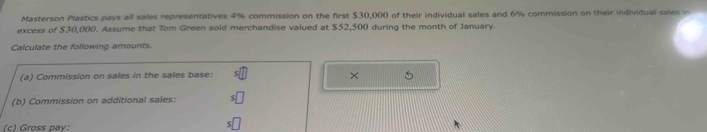 Masterson Plastics pays all sales representatives 4% commission on the first $30,000 of their individual sales and 6% commission on their individual sales in 
excess of $30,000. Assume that Tom Green sold merchandise valued at $52,500 during the month of January. 
Calculate the following amounts. 
(a) Commission on sales in the sales base: 
× 
(b) Commission on additional sales: 
(c) Gross pay: