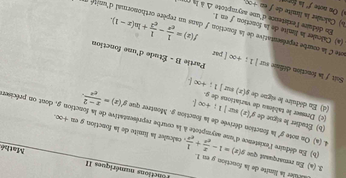 onctions numériques II 
alculer la limite de la fonction g en 1. 
Mathé 
3. (a) En remarquant que g(x)=1- x/e^x + 1/e^x  , calculer la limite de la fonction g en +∞. 
4. (a) On note g' la fonction dérivée de la fonction g. Montrer que g'(x)= (x-2)/e^x . 
(b) En déduire l'existence d'une asymptote à la courbe représentative de la fonction g, dont on préciser 
(b) Étudier le signe de g'(x) sur ]1; +∈fty (. 
(c) Dresser le tableau de variations de g. 
(d) En déduire le signe de g(x) sur ]1;+∈fty [. 
Soit / la fonction définie sur ]1;+∈fty [ par 
Partie B - Étude d'une fonction 
(a) Calculer la limite de la fonction fen 1
f(x)= 1/e^x - 1/e^2 +ln (x-1). 
ote C la courbe représentative de la fonction f dans un repère orthonormal d'unité e 
En déduire l'existence d'une asymptote △ ala
b) Calculer la limite de ƒ en +∞, 
a)On note f' la foncti