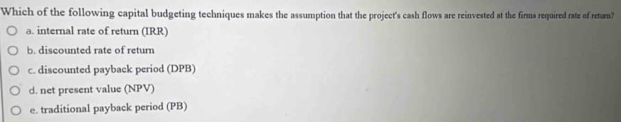 Which of the following capital budgeting techniques makes the assumption that the project's cash flows are reinvested at the firms required rate of return?
a. internal rate of return (IRR)
b. discounted rate of return
c. discounted payback period (DPB)
d. net present value (NPV)
e. traditional payback period (PB)