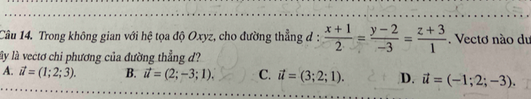 Trong không gian với hệ tọa độ Oxyz, cho đường thẳng đ :  (x+1)/2 = (y-2)/-3 = (z+3)/1 . Vectơ nào du
ly là vectơ chi phương của đường thẳng d?
A. vector u=(1;2;3). B. vector u=(2;-3;1). C. vector u=(3;2;1). D. vector u=(-1;2;-3).