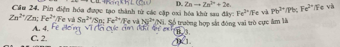 CU
D. Znto Zn^(2+)+2e. 
Câu 24. Pin điện hóa được tạo thành từ các cặp oxi hóa khử sau đây: Fe^(2+)/Fe và Pb^(2+)/Pb; Fe^(2+)/F e và
Zn^(2+)/Zn; Fe^(2+)/Fe và Sn^(2+)/Sn; Fe^(2+)/Fe và Ni^(2+)/Ni i. Số trường hợp sắt đóng vai trò cực âm là
A. 4. B3.
C. 2. D 1.