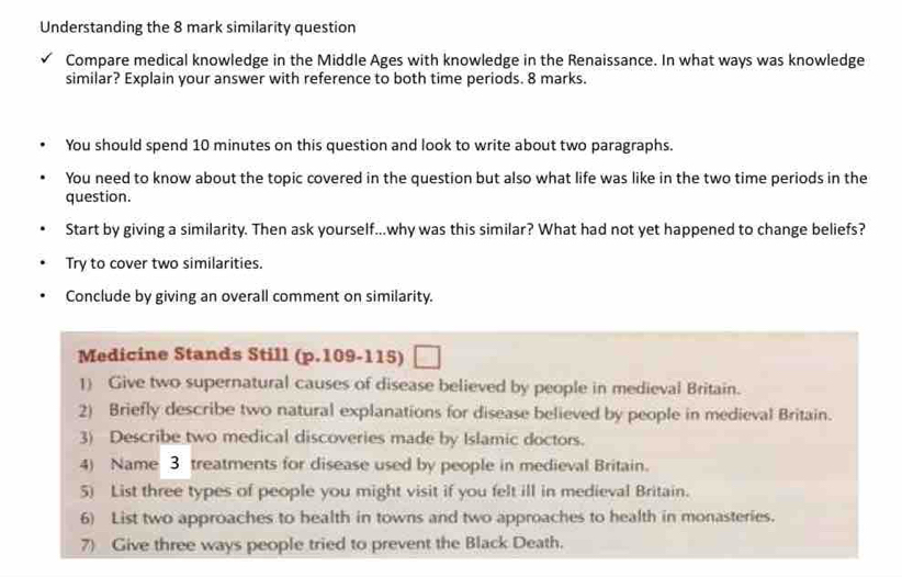 Understanding the 8 mark similarity question 
Compare medical knowledge in the Middle Ages with knowledge in the Renaissance. In what ways was knowledge 
similar? Explain your answer with reference to both time periods. 8 marks. 
You should spend 10 minutes on this question and look to write about two paragraphs. 
You need to know about the topic covered in the question but also what life was like in the two time periods in the 
question. 
Start by giving a similarity. Then ask yourself...why was this similar? What had not yet happened to change beliefs? 
Try to cover two similarities. 
Conclude by giving an overall comment on similarity. 
Medicine Stands Still (p.109-115) 
1) Give two supernatural causes of disease believed by people in medieval Britain. 
2) Briefly describe two natural explanations for disease believed by people in medieval Britain. 
3) Describe two medical discoveries made by Islamic doctors. 
4) Name 3 treatments for disease used by people in medieval Britain. 
5) List three types of people you might visit if you felt ill in medieval Britain. 
6) List two approaches to health in towns and two approaches to health in monasteries. 
7) Give three ways people tried to prevent the Black Death.