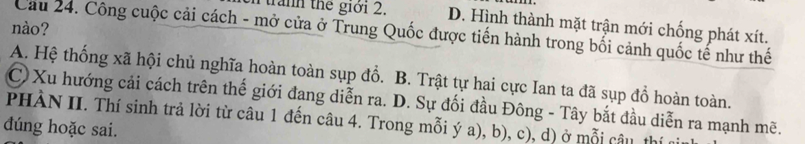 Ttranh the giới 2. D. Hình thành mặt trận mới chống phát xít.
nào?
Cầu 24. Công cuộc cải cách - mở cửa ở Trung Quốc được tiến hành trong bối cảnh quốc tế như thế
A. Hệ thống xã hội chủ nghĩa hoàn toàn sụp đổ. B. Trật tự hai cực Ian ta đã sụp đổ hoàn toàn.
C) Xu hướng cải cách trên thế giới đang diễn ra. D. Sự đối đầu Đông - Tây bắt đầu diễn ra mạnh mẽ.
PHÀN II. Thí sinh trả lời từ câu 1 đến câu 4. Trong mỗi ý a), b), c), d) ở mỗi câu, thí
đúng hoặc sai.