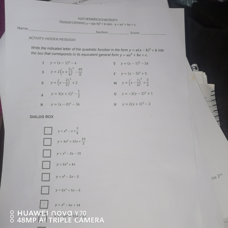 MATHEMATICS 9 ACTIVITY
TRANSFORMING y=a(x-h)^2+k into y=ax^2+bx+c
_
Name:
Section:_ Score:_
ACTIVITY: HIDDEN MESSAGE!
Write the indicated letter of the quadratic function in the form y=a(x-h)^2+k into
the box that corresponds to its equivalent general form y=ax^2+bx+c.
I y=(x-1)^2-4
T y=(x-1)^2-16
s y=2(x+ 5/4 )^2- 49/8  F y=(x-3)^2+5
E y=(x- 2/3 )^2+2
M y=(x- 1/2 )^2+ 3/2 
A y=3(x+2)^2- 1/2 
U y=-2(x-3)^2+1
10
N y=(x-0)^2-36
H y=2(x+1)^2-2
DIALOG BOX
y=x^2-x+ 7/4 
y=3x^2+12x+ 23/2 
y=x^2-2x-15
y=2x^2+4x
y=x^2-2x-3;he 2^(nd)
y=2x^2+5x-3
y=x^2-6x+14
HUAWΕΙ ∩OVC
ō 48MP AI TRIPLE CAMERA