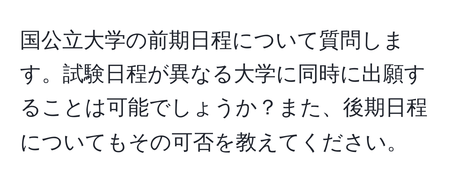 国公立大学の前期日程について質問します。試験日程が異なる大学に同時に出願することは可能でしょうか？また、後期日程についてもその可否を教えてください。