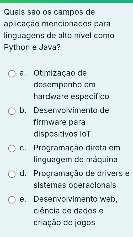 Quais são os campos de
aplicação mencionados para
linguagens de alto nível como
Python e Java?
a. Otimização de
desempenho em
hardware específico
b. Desenvolvimento de
firmware para
dispositivos IoT
c. Programação direta em
linguagem de máquina
d. Programação de drivers e
sistemas operacionais
e. Desenvolvimento web,
ciência de dados e
criação de jogos