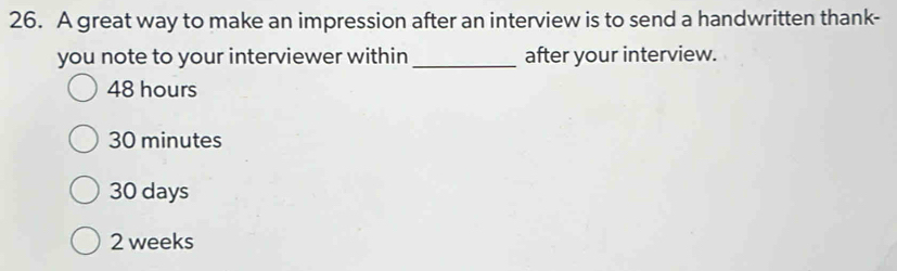 A great way to make an impression after an interview is to send a handwritten thank-
you note to your interviewer within _after your interview.
48 hours
30 minutes
30 days
2 weeks