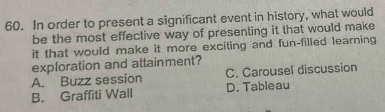 In order to present a significant event in history, what would
be the most effective way of presenting it that would make
it that would make it more exciting and fun-filled learning
exploration and attainment?
A. Buzz session C. Carousel discussion
B. Graffiti Wall D. Tableau