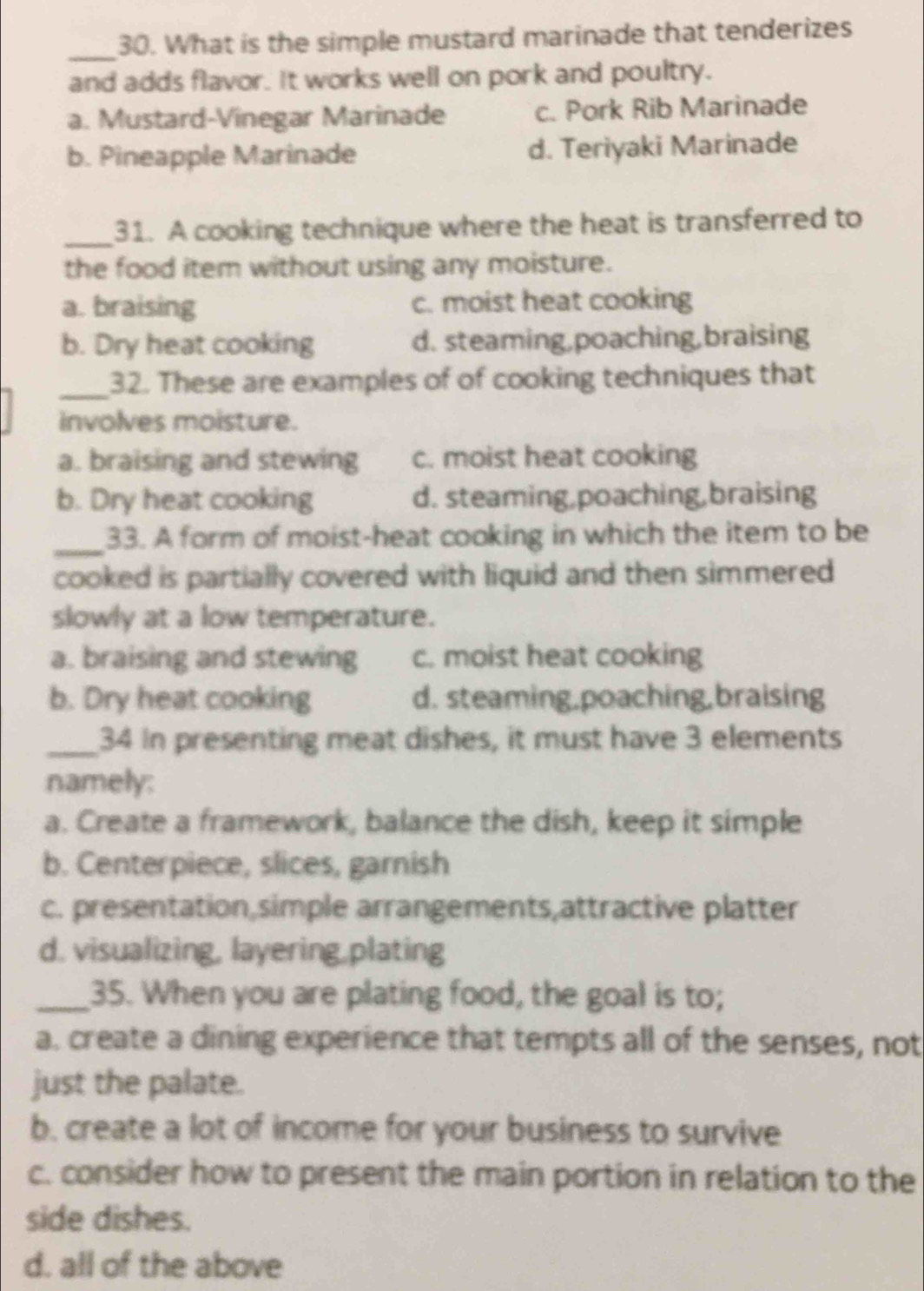 What is the simple mustard marinade that tenderizes
and adds flavor. It works well on pork and poultry.
a. Mustard-Vinegar Marinade c. Pork Rib Marinade
b. Pineapple Marinade d. Teriyaki Marinade
_31. A cooking technique where the heat is transferred to
the food item without using any moisture.
a. braising c. moist heat cooking
b. Dry heat cooking d. steaming,poaching,braising
_32. These are examples of of cooking techniques that
involves moisture.
a. braising and stewing c. moist heat cooking
b. Dry heat cooking d. steaming,poaching,braising
_
33. A form of moist-heat cooking in which the item to be
cooked is partially covered with liquid and then simmered
slowly at a low temperature.
a. braising and stewing c. moist heat cooking
b. Dry heat cooking d. steaming,poaching,braising
_34 In presenting meat dishes, it must have 3 elements
namely:
a. Create a framework, balance the dish, keep it simple
b. Centerpiece, slices, garnish
c. presentation,simple arrangements,attractive platter
d. visualizing, layering,plating
_35. When you are plating food, the goal is to;
a. create a dining experience that tempts all of the senses, not
just the palate.
b. create a lot of income for your business to survive
c. consider how to present the main portion in relation to the
side dishes.
d. all of the above