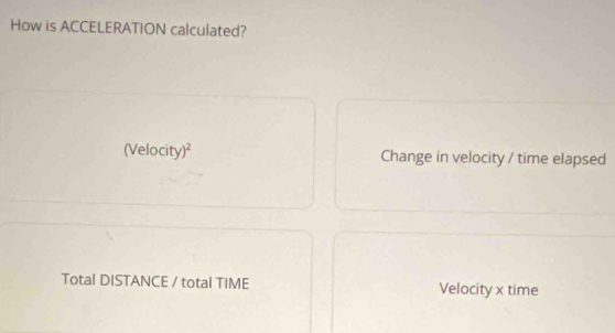 How is ACCELERATION calculated? 
(Velocity)² Change in velocity / time elapsed 
Total DISTANCE / total TIME Velocity x time