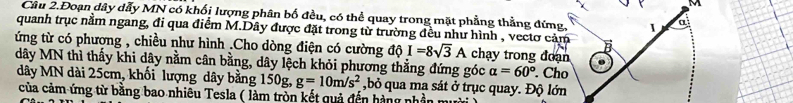 Câu 2.Đoạn dây dẫy MN có khối lượng phân bố đều, có thể quay trong mặt phẳng thằng đứng, 
I a 
quanh trục nằm ngang, đi qua điểm M.Dây được đặt trong từ trường đều như hình , vectơ cảm 
ứng từ có phương , chiều như hình .Cho dòng điện có cường d I=8sqrt(3)A chạy trong đoạn 
dây MN thì thấy khi dây nằm cân bằng, dây lệch khỏi phương thẳng đứng góc alpha =60°. Cho 
dây MN dài 25cm, khối lượng dây bằng 150g, g=10m/s^2 ,bỏ qua ma sát ở trục quay. Độ lớn 
của cảm ứng từ bằng bao nhiêu Tesla ( làm tròn kết quả đến hàng nhần mười