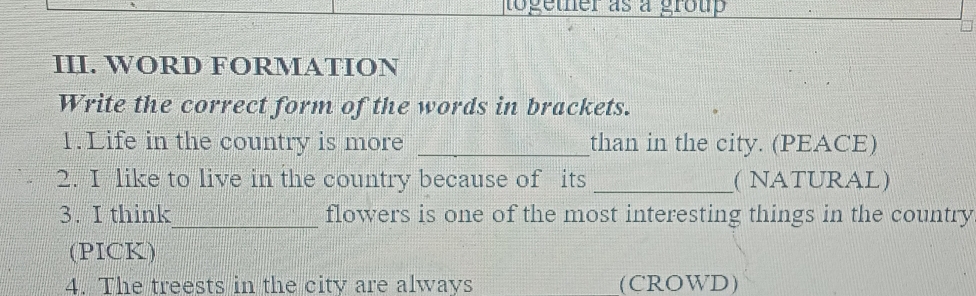 together as a group 
III. WORD FORMATION 
Write the correct form of the words in brackets. 
1. Life in the country is more _than in the city. (PEACE) 
2. I like to live in the country because of its _( NATURAL) 
3. I think_ flowers is one of the most interesting things in the country 
(PICK) 
4. The treests in the city are always (CROWD)