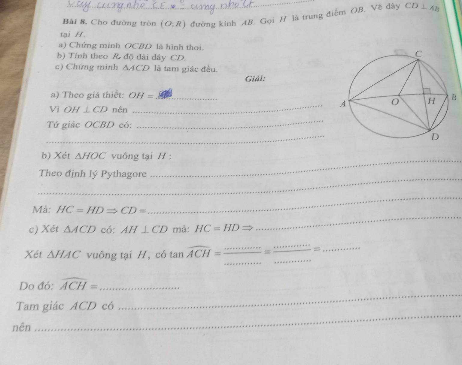 Cho đường tròn (O;R) đường kính AB, Gọi H là trung điểm OB. Vẽ dây CD⊥ AB
tại H. 
a) Chứng minh OCBD là hình thoi. 
b) Tính theo R độ dài dây CD. 
c) Chứng minh △ ACD là tam giác đều. 
Giải: 
_ 
a) Theo giả thiết: OH= _ 
Vi OH⊥ CD nên 
Tứ giác OCBD có: 
_ 
_ 
_ 
b) Xét △ HOC vuông tại H : 
_Theo định lý Pythagore 
_ 
Mà: HC=HDRightarrow CD=
_ 
c) Xét △ ACD có: AH⊥ CD mà: HC=HDRightarrow
Xét △ HAC vuông tại H, có tan widehat ACH= ·s ·s /·s  = ·s /·s   ___ frac ·s = 
_ 
Do đó: widehat ACH= _ 
_ 
Tam giác ACD có 
_ 
nên