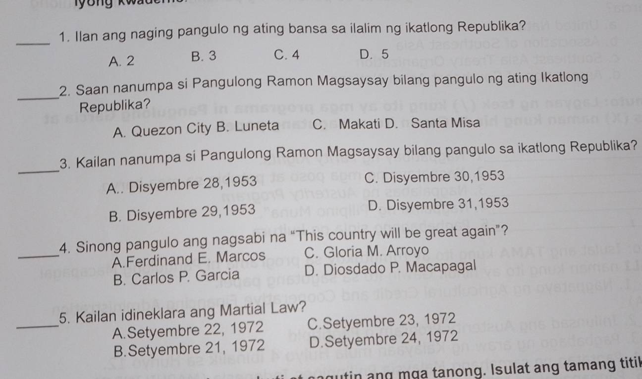 Ilan ang naging pangulo ng ating bansa sa ilalim ng ikatlong Republika?
A. 2
B. 3 C. 4 D. 5
_
2. Saan nanumpa si Pangulong Ramon Magsaysay bilang pangulo ng ating Ikatlong
Republika?
A. Quezon City B. Luneta C. Makati D. Santa Misa
_
3. Kailan nanumpa si Pangulong Ramon Magsaysay bilang pangulo sa ikatlong Republika?
A.. Disyembre 28,1953 C. Disyembre 30, 1953
B. Disyembre 29, 1953 D. Disyembre 31, 1953
_
4. Sinong pangulo ang nagsabi na “This country will be great again”?
A.Ferdinand E. Marcos C. Gloria M. Arroyo
B. Carlos P. Garcia D. Diosdado P. Macapagal
_
5. Kailan idineklara ang Martial Law?
A.Setyembre 22, 1972 C.Setyembre 23, 1972
B.Setyembre 21, 1972 D.Setyembre 24, 1972
g n n g m a tanong. Isulat ang tamang titil