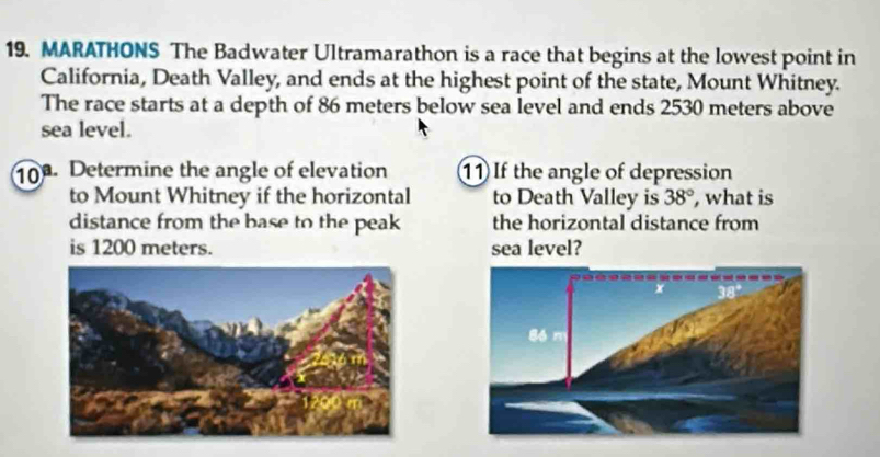 MARATHONS The Badwater Ultramarathon is a race that begins at the lowest point in
California, Death Valley, and ends at the highest point of the state, Mount Whitney.
The race starts at a depth of 86 meters below sea level and ends 2530 meters above
sea level.
10. Determine the angle of elevation 11 If the angle of depression
to Mount Whitney if the horizontal to Death Valley is 38° , what is
distance from the base to the peak the horizontal distance from
is 1200 meters. sea level?