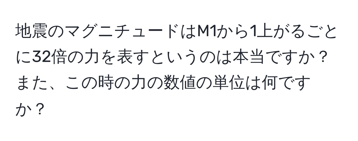 地震のマグニチュードはM1から1上がるごとに32倍の力を表すというのは本当ですか？また、この時の力の数値の単位は何ですか？