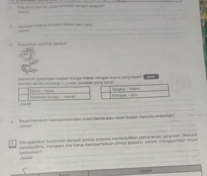 Sebutkan hal-hal yang berkaitan dengan proporsi!
_
_
Jewab
_
_
2 Jelaskan makna proporsi daiam seni rupal
_
Jawab
_
3. Perhatikan gambar berikut!
Manakah pasangan bagian bunga mawar dengan warna yang tepat? AKM
Berilah tanda centang ( (√ ) pada jawabanyang tepat!
Daun - hijau
Mahkota bunga - merah
Jawab
_
_
_
4 Bagaimanakah keproporsionalan suatu benda atau objek buatan manusia terbentuk?
_
_
_
Jawab
5. Menggambar turbuhan dengan prinsip proporsi membutuhkan pemahaman yang baik. Menurut
_
pendapatmu, mengapa kita harus memperhatikan prínsip proporsi dalam menggambar objek
_
tumbuhan?
_
Jawab
_
Catatan
Paraf