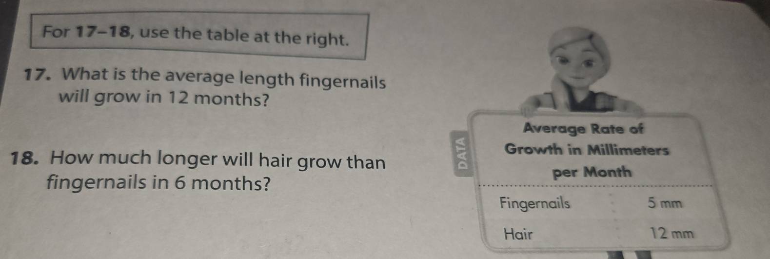 For 17-18, use the table at the right. 
17. What is the average length fingernails 
will grow in 12 months? 
Average Rate of 
Growth in Millimeters
18. How much longer will hair grow than 
fingernails in 6 months? 
per Month
Fingernails 5 mm
Hair 12 mm