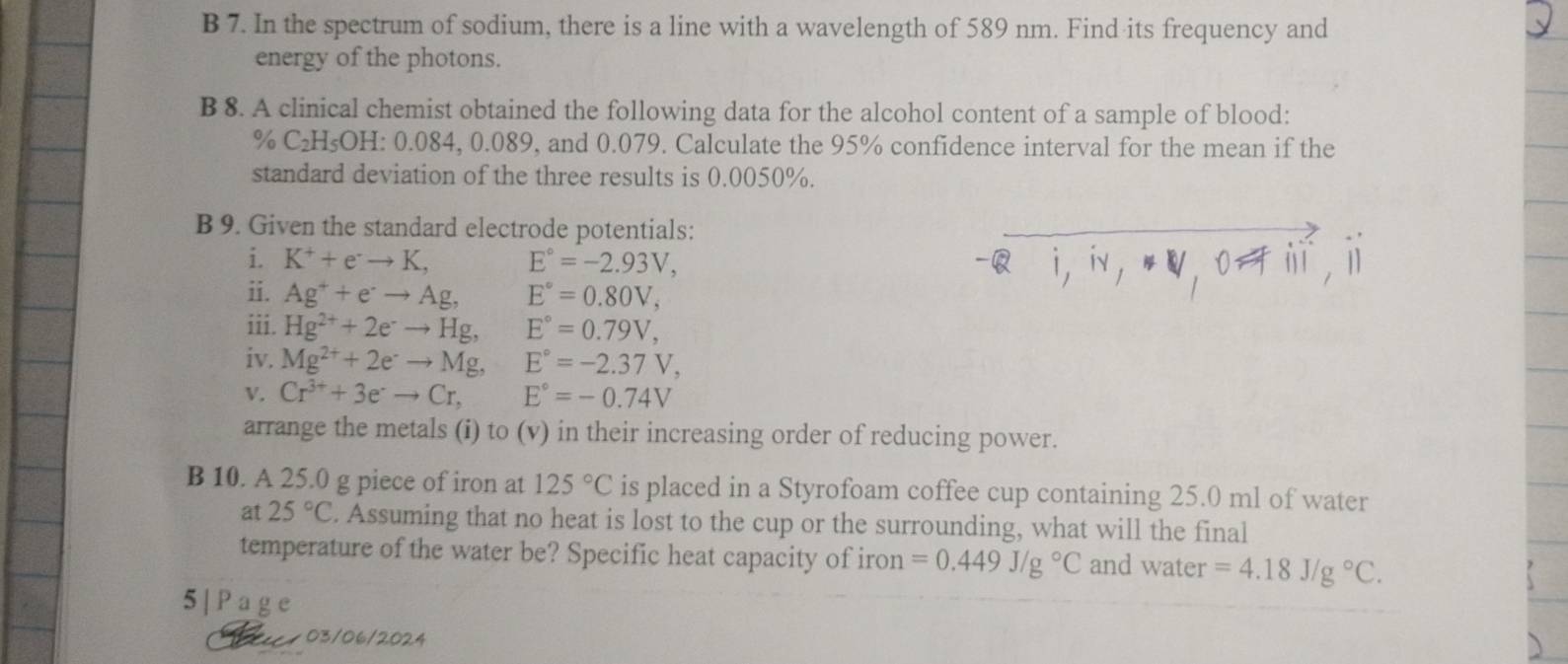 In the spectrum of sodium, there is a line with a wavelength of 589 nm. Find its frequency and 
energy of the photons. 
B 8. A clinical chemist obtained the following data for the alcohol content of a sample of blood:
% C₂H₅OH : 0.084, 0.089, and 0.079. Calculate the 95% confidence interval for the mean if the 
standard deviation of the three results is 0.0050%. 
B 9. Given the standard electrode potentials: 
i. K^++e^-to K, E°=-2.93V, 
ii. Ag^++e^-to Ag, E°=0.80V, 
iii. Hg^(2+)+2e^-to Hg, E°=0.79V, 
iv. Mg^(2+)+2e^-to Mg, E°=-2.37V, 
V. Cr^(3+)+3e^-to Cr, E°=-0.74V
arrange the metals (i) to (v) in their increasing order of reducing power. 
B 10. A 25.0 g piece of iron at 125°C is placed in a Styrofoam coffee cup containing 25.0 ml of water 
at 25°C. Assuming that no heat is lost to the cup or the surrounding, what will the final 
temperature of the water be? Specific heat capacity of iron =0.449J/g°C and water =4.18J/g°C. 
5 | P age 
a 03/06/2024