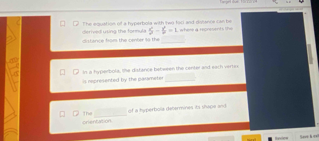 Target due: 10/22/24 
changes saver 
The equation of a hyperbola with two foci and distance can be 
derived using the formula  x^2/a^2 - y^2/b^2 =1 , where a represents the 
distance from the center to the _. 
T 
In a hyperbola, the distance between the center and each vertex 
is represented by the parameter _. 
The_ 
of a hyperbola determines its shape and 
orientation. 
Next Review Save & exi