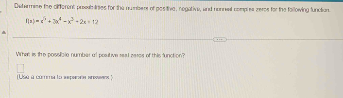 Determine the different possibilities for the numbers of positive, negative, and nonreal complex zeros for the following function.
f(x)=x^5+3x^4-x^3+2x+12
What is the possible number of positive real zeros of this function? 
(Use a comma to separate answers.)