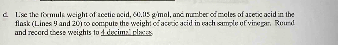 Use the formula weight of acetic acid, 60.05 g/mol, and number of moles of acetic acid in the 
flask (Lines 9 and 20) to compute the weight of acetic acid in each sample of vinegar. Round 
and record these weights to 4 decimal places.