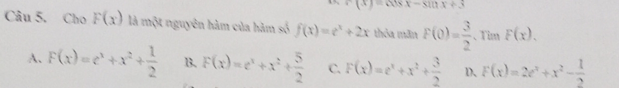 c(x)=cos x-sin x+3
Câu 5. Cho F(x) là một nguyên hàm của hàm số f(x)=e^x+2x thỏa mãn F(0)= 3/2  、Tim F(x).
A、 F(x)=e^x+x^2+ 1/2  B. F(x)=e^x+x^2+ 5/2  C. F(x)=e^x+x^2+ 3/2  D、 F(x)=2e^x+x^2- 1/2 