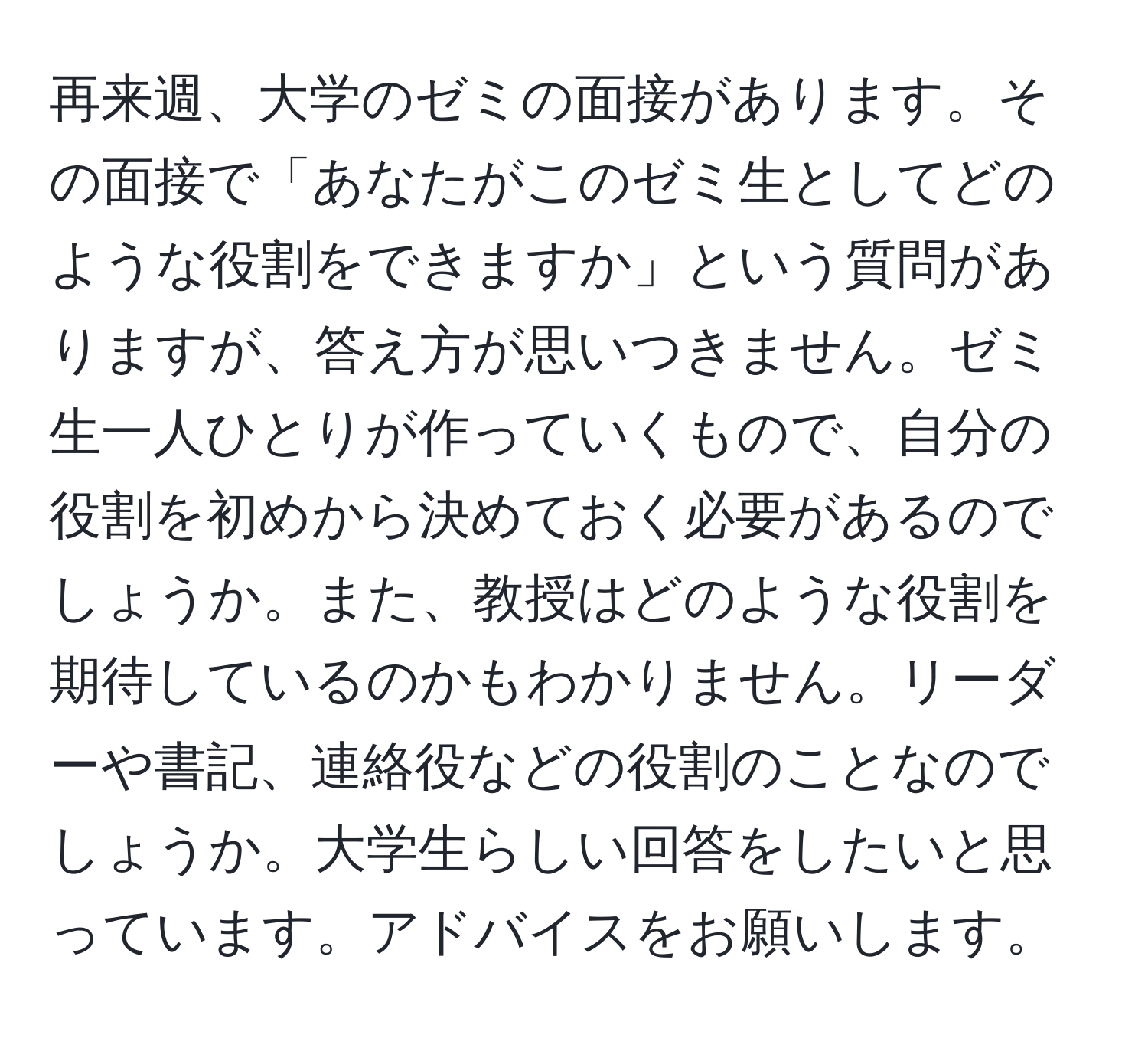 再来週、大学のゼミの面接があります。その面接で「あなたがこのゼミ生としてどのような役割をできますか」という質問がありますが、答え方が思いつきません。ゼミ生一人ひとりが作っていくもので、自分の役割を初めから決めておく必要があるのでしょうか。また、教授はどのような役割を期待しているのかもわかりません。リーダーや書記、連絡役などの役割のことなのでしょうか。大学生らしい回答をしたいと思っています。アドバイスをお願いします。