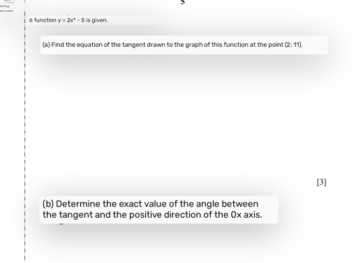 5 
é function y=2x^+-5 is given. 
(a) Find the equation of the tangent drawn to the graph of this function at the point (2:11). 
[3] 
(b) Determine the exact value of the angle between 
the tangent and the positive direction of the 0x axis.