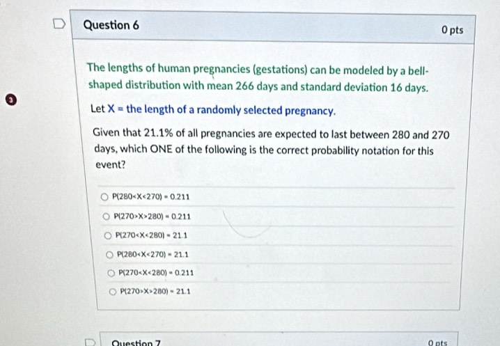 The lengths of human pregnancies (gestations) can be modeled by a bell-
shaped distribution with mean 266 days and standard deviation 16 days.
Let X= the length of a randomly selected pregnancy.
Given that 21.1% of all pregnancies are expected to last between 280 and 270
days, which ONE of the following is the correct probability notation for this
event?
P(280
P(270>X>280)=0.211
P(270
P(280
P(270
P(270>X>280)=21.1
Question 7 O ots