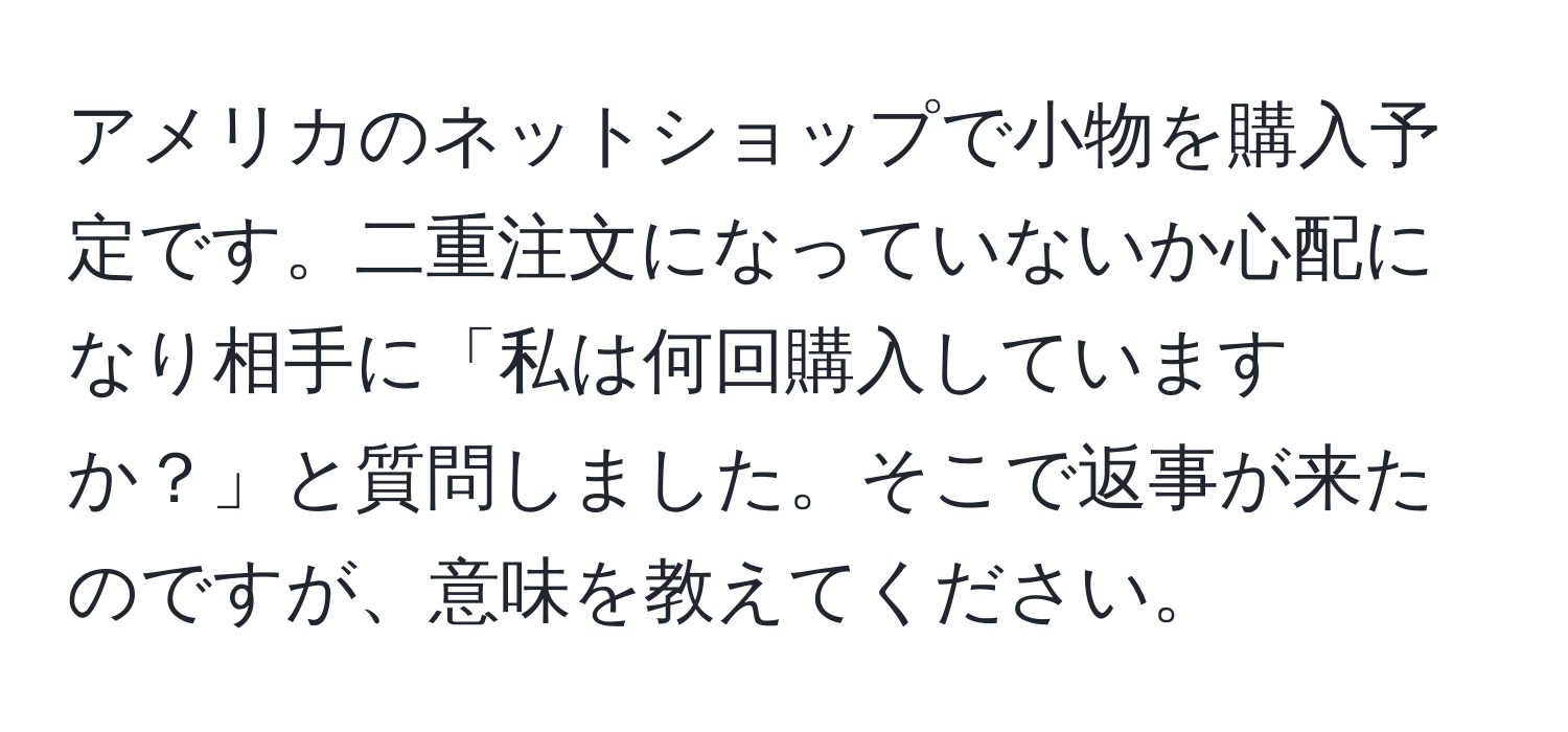 アメリカのネットショップで小物を購入予定です。二重注文になっていないか心配になり相手に「私は何回購入していますか？」と質問しました。そこで返事が来たのですが、意味を教えてください。