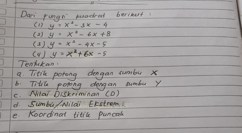 Dari fungs keadrat berikelt: 
(1) y=x^2-3x-4
( 2 ) y=x^2-6x+8
(3) y=x^2-4x-5
( 4 ) y=x^2+6x-5
Tentukan: 
a. Titile potong dengan sumbu x
6. Titile potong dengan sumbu Y
c. Nilai Diskriminan (D) 
d. Sumbul Nilai EKstremk 
e. Koordinat titile puncal