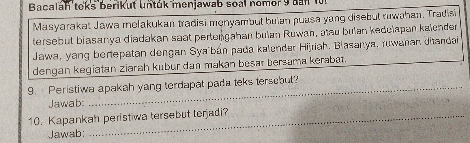 Bacalah teks berikut untuk menjawab soal nomor 9 dan 10! 
Masyarakat Jawa melakukan tradisi menyambut bulan puasa yang disebut ruwahan. Tradisi 
tersebut biasanya diadakan saat pertengahan bulan Ruwah, atau bulan kedelapan kalender 
Jawa, yang bertepatan dengan Sya'bán pada kalender Hijriah. Biasanya, ruwahan ditandai 
dengan kegiatan ziarah kubur dan makan besar bersama kerabat. 
9. Peristiwa apakah yang terdapat pada teks tersebut? 
Jawab: 
10. Kapankah peristiwa tersebut terjadi? 
Jawab: