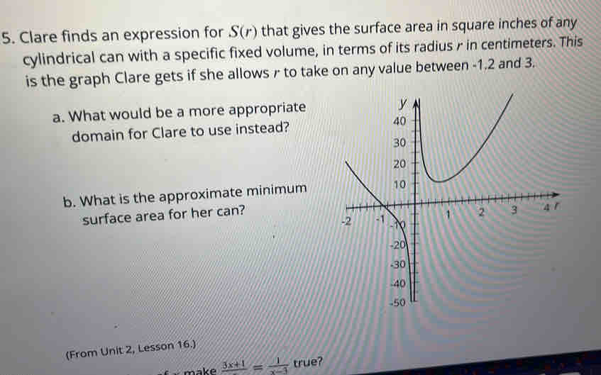 Clare finds an expression for S(r) that gives the surface area in square inches of any 
cylindrical can with a specific fixed volume, in terms of its radius r in centimeters. This 
is the graph Clare gets if she allows r to take on any value between -1.2 and 3. 
a. What would be a more appropriate 
domain for Clare to use instead? 
b. What is the approximate minimum 
surface area for her can? 
(From Unit 2, Lesson 16.) 
make frac 3x+1= 1/x-3  true?