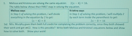 Melissa and Kristina are solving the same equation 2(x-4)=16.
The table below shows their FIRST step in solving the equation.
1a) Mrs. Murphy gives them both full credit for completing the problem correctly, since they both showed
their work and got x#12. How is this possible? Write both Melissa and Kristina's equations below and show
how to salve both. Show your work!