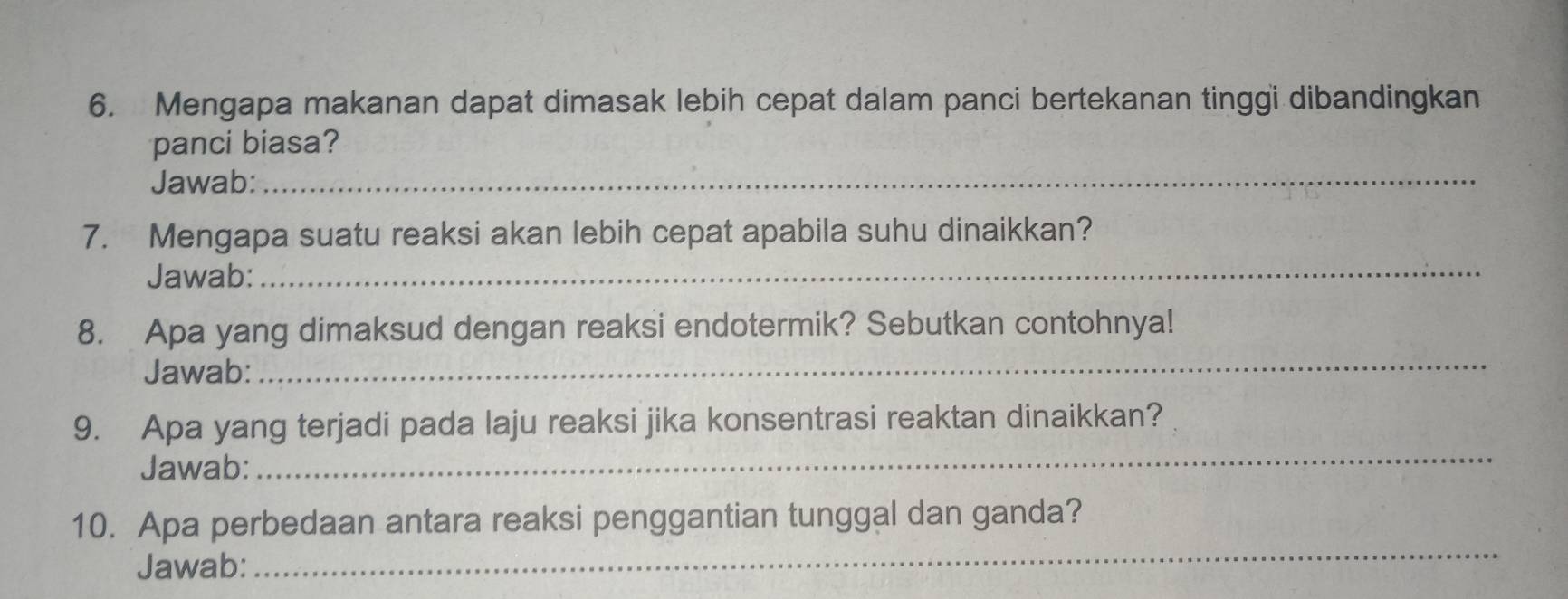 Mengapa makanan dapat dimasak lebih cepat dalam panci bertekanan tinggi dibandingkan 
panci biasa? 
Jawab:_ 
_ 
7. Mengapa suatu reaksi akan lebih cepat apabila suhu dinaikkan? 
Jawab: 
8. Apa yang dimaksud dengan reaksi endotermik? Sebutkan contohnya! 
Jawab:_ 
9. Apa yang terjadi pada laju reaksi jika konsentrasi reaktan dinaikkan? 
Jawab: 
_ 
10. Apa perbedaan antara reaksi penggantian tunggal dan ganda? 
Jawab: 
_