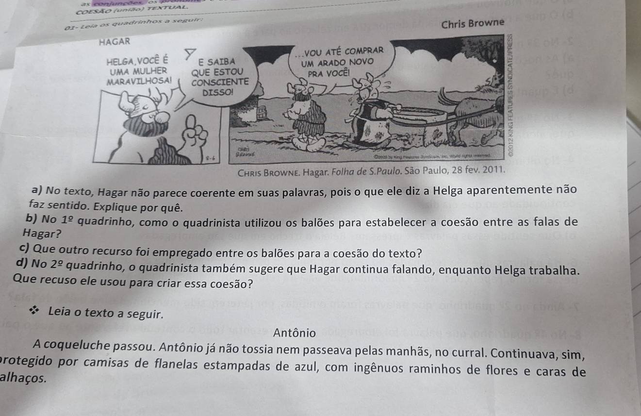 as conjunções, o s 
COESÃO (união) TEXTUAL. 
01- Leia os quadrinhos a seguir. 
Chris Browne 
Chris Browne. Hagar. Folha de S.Paulo. São Paulo, 28 fev. 2011. 
a) No texto, Hagar não parece coerente em suas palavras, pois o que ele diz a Helga aparentemente não 
faz sentido. Explique por quê. 
b) No 1^(_ circ) quadrinho, como o quadrinista utilizou os balões para estabelecer a coesão entre as falas de 
Hagar? 
c) Que outro recurso foi empregado entre os balões para a coesão do texto? 
d) No 2^(_ o) quadrinho, o quadrinista também sugere que Hagar continua falando, enquanto Helga trabalha. 
Que recuso ele usou para criar essa coesão? 
Leia o texto a seguir. 
Antônio 
A coqueluche passou. Antônio já não tossia nem passeava pelas manhãs, no curral. Continuava, sim, 
protegido por camisas de flanelas estampadas de azul, com ingênuos raminhos de flores e caras de 
alhaços.