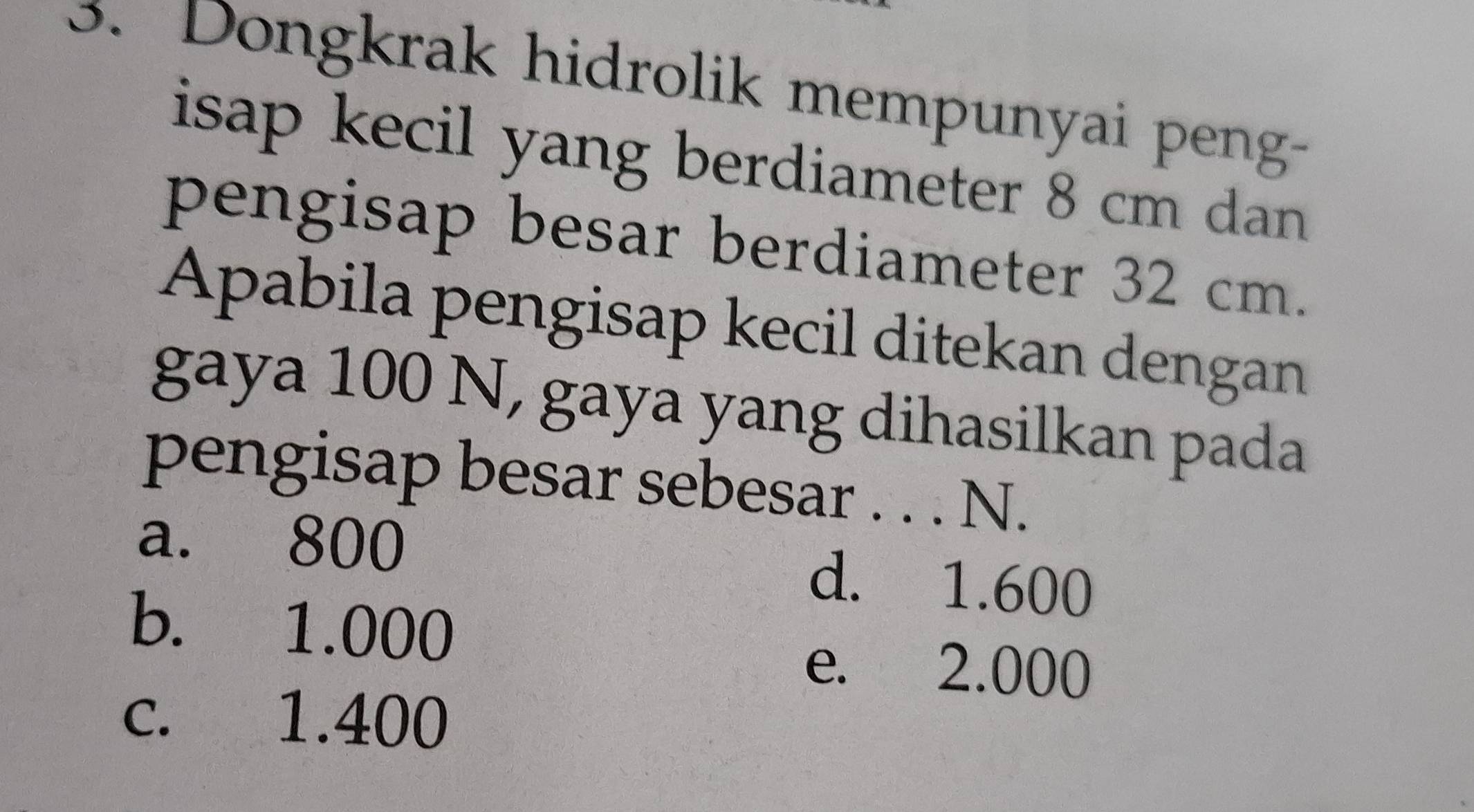 Dongkrak hidrolik mempunyai peng-
isap kecil yang berdiameter 8 cm dan
pengisap besar berdiameter 32 cm.
Apabila pengisap kecil ditekan dengan
gaya 100 N, gaya yang dihasilkan pada
pengisap besar sebesar . . . N.
a. 800 d. 1.600
b. 1.000
e. 2.000
c. 1.400