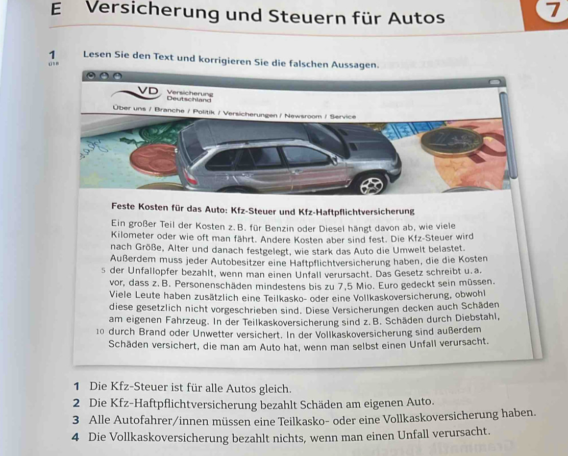 Versicherung und Steuern für Autos
1
1 Lesen Sie den Text und korrigieren Sie die falschen Aussagen.
018
VD Versicherung
Deutschland
Über uns / Branche / Politik / Versicherungen / Newsroom / Service
Feste Kosten für das Auto: Kfz-Steuer und Kfz-Haftpflichtversicherung
Ein großer Teil der Kosten z.B. für Benzin oder Diesel hängt davon ab, wie viele
Kilometer oder wie oft man fährt. Andere Kosten aber sind fest. Die Kfz-Steuer wird
nach Größe, Alter und danach festgelegt, wie stark das Auto die Umwelt belastet.
Außerdem muss jeder Autobesitzer eine Haftpflichtversicherung haben, die die Kosten
s der Unfallopfer bezahlt, wenn man einen Unfall verursacht. Das Gesetz schreibt u.a.
vor, dass z. B. Personenschäden mindestens bis zu 7,5 Mio. Euro gedeckt sein müssen.
Viele Leute haben zusätzlich eine Teilkasko- oder eine Vollkaskoversicherung, obwohl
diese gesetzlich nicht vorgeschrieben sind. Diese Versicherungen decken auch Schäden
am eigenen Fahrzeug. In der Teilkaskoversicherung sind z. B. Schäden durch Diebstahl,
10 durch Brand oder Unwetter versichert. In der Vollkaskoversicherung sind außerdem
Schäden versichert, die man am Auto hat, wenn man selbst einen Unfall verursacht.
1 Die Kfz-Steuer ist für alle Autos gleich.
2 Die Kfz-Haftpflichtversicherung bezahlt Schäden am eigenen Auto.
3 Alle Autofahrer/innen müssen eine Teilkasko- oder eine Vollkaskoversicherung haben.
4 Die Vollkaskoversicherung bezahlt nichts, wenn man einen Unfall verursacht.