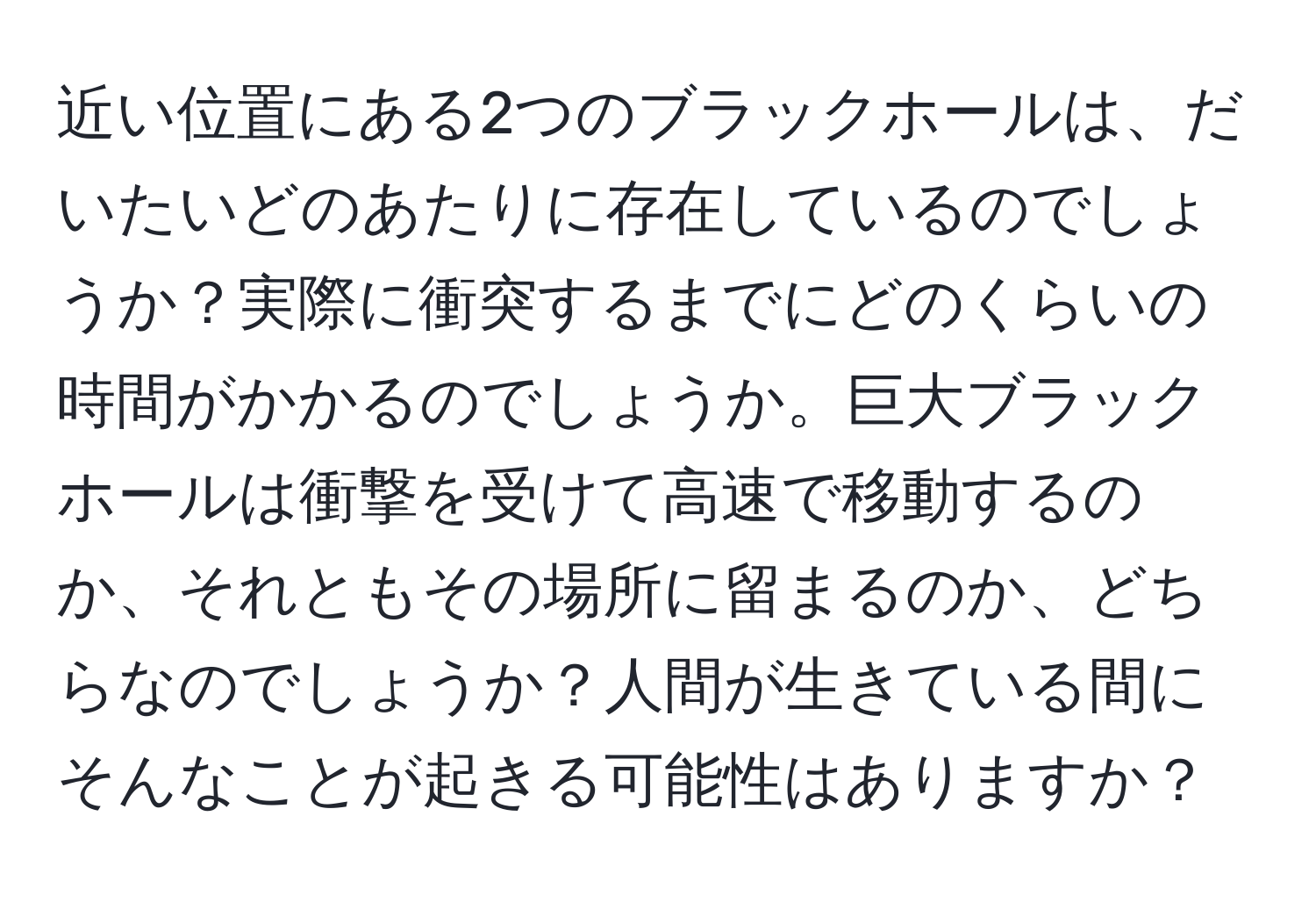 近い位置にある2つのブラックホールは、だいたいどのあたりに存在しているのでしょうか？実際に衝突するまでにどのくらいの時間がかかるのでしょうか。巨大ブラックホールは衝撃を受けて高速で移動するのか、それともその場所に留まるのか、どちらなのでしょうか？人間が生きている間にそんなことが起きる可能性はありますか？