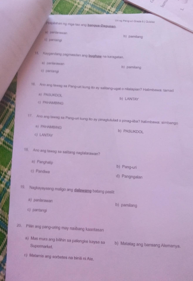 Uni ng Pang-uri Grade 6 | Quizizz
Pinipilahan ng mga tạo ang bangus-Dagupan.
a)panlarawan b) pamilang
c) pantangi
15. Kaygandang pagmasdan ang bughaw na karagatan.
a) panlarawan b) pamilang
c) pantangi
16. Ane ang tawag sa Pang-uri kung ito ay salitang-ugat o nilalapian? Halimbawa: tamad
a) PASUKDOL b LANTAY
c) PAHAMBING
17. Ano ang tawag sa Pang-uri kung ito ay pinagtutulad o pinag-iiba? halimbawa: simbango
a) PAHAMBING b) PASUKDOL
c) LANTAY
18. Ano ang tawag sa salitang naglalarawan?
a) Panghalip b) Pang-uri
c) Pandiwa d) Pangngalan
19. Nagkayayaang maligo ang dalawang batang paslit
a) panlarawan b) pamilang
c) pantangi
20, Piliin ang pang-uring may naiibang kaantasan
a) Mas mura ang bilihin sa palengke kaysa sa b) Matatag ang bansang Alemanya.
Supermarket.
c) Matamis ang sorbetes na binili ni Ate.