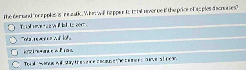 The demand for apples is inelastic. What will happen to total revenue if the price of apples decreases?
Total revenue will fall to zero.
Total revenue will fall.
Total revenue will rise.
Total revenue will stay the same because the demand curve is linear.