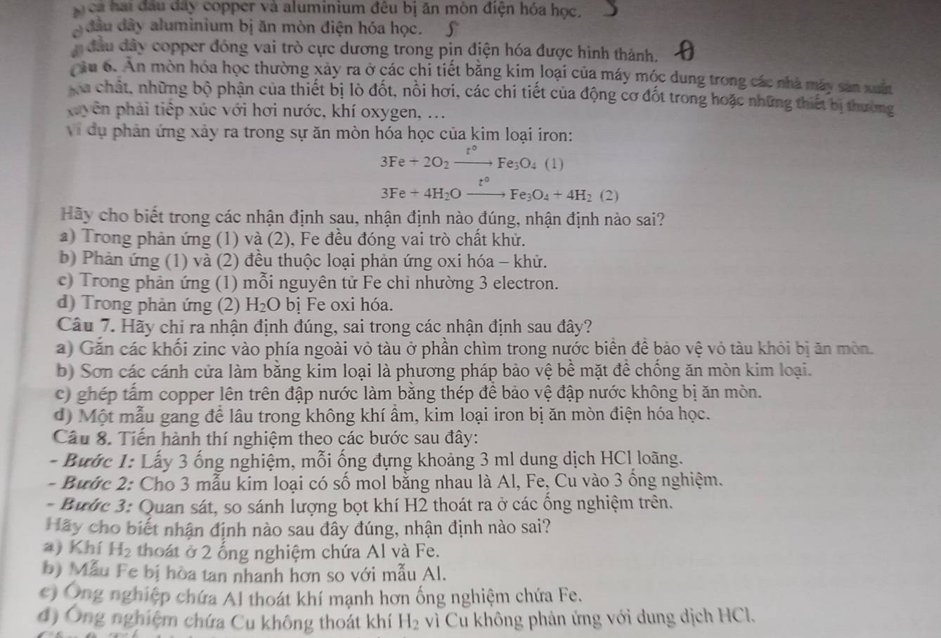 cả hai đầu dây copper và aluminium đêu bị ăn mòn điện hóa học.
đầu dây aluminium bị ăn mòn điện hóa học. ∫
đầu đây copper đóng vai trò cực dương trong pin điện hóa được hình thành. 0
âu 6. An mòn hóa học thường xảy ra ở các chi tiết bằng kim loại của máy mộc dung trong các nhà máy sản xuất
Ka chất, những bộ phận của thiết bị lò đốt, nổi hơi, các chi tiết của động cơ đốt trong hoặc những thiết bị thường
uyên phải tiếp xúc với hơi nước, khí oxygen, ...
Vi dụ phản ứng xảy ra trong sự ăn mòn hóa học của kim loại iron:
3Fe+2O_2xrightarrow t°Fe_3O_4(1)
3Fe+4H_2Oxrightarrow t^oFe_3O_4+4H_2(2)
Hãy cho biết trong các nhận định sau, nhận định nào đúng, nhận định nào sai?
a) Trong phản ứng (1) và (2), Fe đều đóng vai trò chất khử.
b) Phản ứng (1) và (2) đều thuộc loại phản ứng oxi hóa - khử.
c) Trong phản ứng (1) mỗi nguyên tử Fe chi nhường 3 electron.
d) Trong phản ứng (2) H_2O bị Fe oxi hóa.
Câu 7. Hãy chi ra nhận định đúng, sai trong các nhận định sau đây?
a) Gắn các khối zinc vào phía ngoài vỏ tàu ở phần chìm trong nước biển đề bảo vệ vỏ tàu khỏi bị ăn mòn.
b) Sơn các cánh cửa làm bằng kim loại là phương pháp bảo vệ bề mặt đề chống ăn mòn kim loại.
c) ghép tấm copper lên trên đập nước làm bằng thép để bảo vệ đập nước không bị ăn mòn.
d) Một mẫu gang để lâu trong không khí ẩm, kim loại iron bị ăn mòn điện hóa học.
Câu 8. Tiến hành thí nghiệm theo các bước sau đây:
- Bước 1: Lấy 3 ống nghiệm, mỗi ống đựng khoảng 3 ml dung dịch HCl loãng.
- Bước 2: Cho 3 mẫu kim loại có số mol bằng nhau là Al, Fe, Cu vào 3 ống nghiệm.
- Bước 3: Quan sát, so sánh lượng bọt khí H2 thoát ra ở các ống nghiệm trên.
Hãy cho biết nhận định nào sau đây đúng, nhận định nào sai?
a) Khí H_2 thoát ở 2 ống nghiệm chứa Al và Fe.
bị Mẫu Fe bị hòa tan nhanh hơn so với mẫu Al.
c) Ông nghiệp chứa Al thoát khí mạnh hơn ống nghiệm chứa Fe.
d) Ông nghiệm chứa Cu không thoát khí H_2 vì Cu không phản ứng với dung dịch HCl.