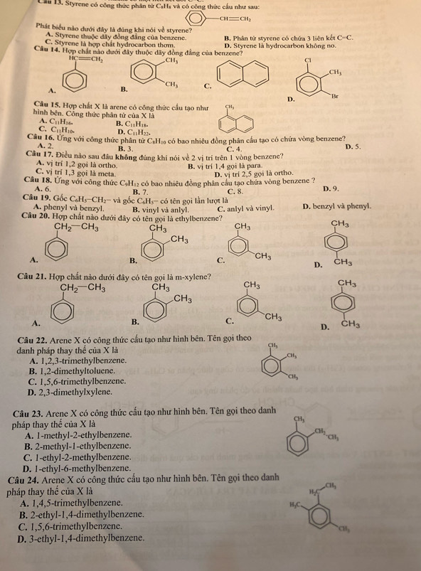 Cầu 13. Styrene có công thức phân từ CạH₄ và có công thức cầu như sau:
CH=CH_2
Phát biểu nào dưới đây là đủng khi nói về styrene?
A. Styrene thuộc dây đồng đẳng của benzene.
C. Styrene là hợp chất hydrocarbon thơm. B. Phân tử styrene có chứa 3 liên kết C=C.
Câu 14. Hợp chất nào dưới đây thuộc dãy đồng đẳng của benzene? D. Styrene là hydrocarbon không no.
A
Câu 15. Hợp chất X là arene có công thức cầu tạo như _1^((CH_3))
hình bên. Cổng thức phân tử của X|_3
A. C_11H_16. B. C_11H_18.
C. C_11H_10. D. C_11H_22.
Câu 16. Ứng với công thức phân tử C_8H_10 o có bao nhiêu đồng phân cầu tạo có chứa vòng benzene?
A. 2. B. 3. C. 4. D. 5.
Câu 17. Điều nào sau đầu không đúng khí nói về 2 vị trí trên 1 vòng benzene?
A. v_1 trí 1.2 goi là ortho. B. vị trí 1,4 gọi là para.
vi trí 1,3 gọi là meta. D. vị trí 2,5 gọi là ortho.
Câu 18. Ứng với công thức C_9H_12 có bao nhiêu đồng phân cấu tạo chứa vòng benzene ? D. 9.
A. 6. B. 7. C. 8.
Câu 19. Gốc C_6H_5-CH_2- và gocC_6H_5-co tên gọi lần lượt là
A. phenyl và benzyl. B. vinyl và anlyl.
Câu 20. Hợp chất nào đưới đây có tên gọi là ethylbenzene? C. anlyl và vinyl. D. benzyl và phenyl.
CH_2-CH_3
CH_3
A.
CH_3
D.
Câu 21. Hợp chất nào dưới đây có tên gọi là m-xy lene?
CH_2-CH_3 CH_3
A.
D. CH_3
Câu 22. Arene X có công thức cầu tạo như hình bên. Tên gọi theo
danh pháp thay thể của X là
CH_3
CH_3
A. 1,2,3-trimethylbenzene.
B. 1,2-dimethyltoluene.
C. 1,5,6-trimethylbenzene.
CH_3
D. 2,3-dimethylxylene.
Câu 23. Arene X có công thức cấu tạo như hình bên. Tên gọi theo danh
pháp thay thể của X là CH_3
A. 1-methyl-2-ethylbenzene. CH_2
CH_3
B. 2-methyl-1-ethylbenzene.
C. 1-ethyl-2-methylbenzene.
D. 1-ethyl-6-methylbenzene.
Câu 24. Arene X có công thức cấu tạo như hình bên. Tên gọi theo danh
pháp thay thể của X là CH_3
H-C
A. 1,4,5-trimethylbenzene. H₃C
B. 2-ethyl-1,4-dimethylbenzene.
C. 1,5,6-trimethylbenzene.
CH_3
D. 3-ethyl-1,4-dimethylbenzene.