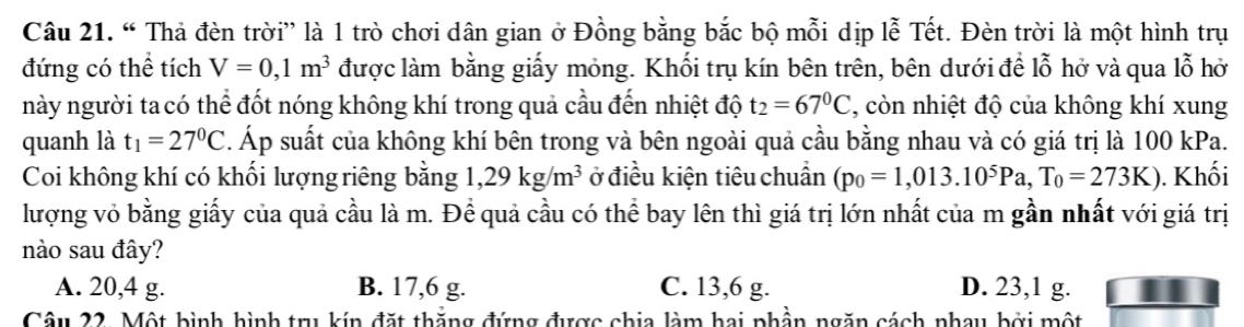 “ Thả đèn trời” là 1 trò chơi dân gian ở Đồng bằng bắc bộ mỗi dịp lễ Tết. Đèn trời là một hình trụ
đứng có thể tích V=0,1m^3 được làm bằng giấy mỏng. Khối trụ kín bên trên, bên dưới để lỗ hở và qua lỗ hở
này người ta có thể đốt nóng không khí trong quả cầu đến nhiệt độ t_2=67°C , còn nhiệt độ của không khí xung
quanh là t_1=27^0C. Áp suất của không khí bên trong và bên ngoài quả cầu bằng nhau và có giá trị là 100 kPa.
Coi không khí có khối lượng riêng bằng 1,29kg/m^3 ở điều kiện tiêu chuẩn (p_0=1,013.10^5Pa,T_0=273K). Khối
lượng vỏ bằng giấy của quả cầu là m. Để quả cầu có thể bay lên thì giá trị lớn nhất của m gần nhất với giá trị
nào sau đây?
A. 20, 4 g. B. 17, 6 g. C. 13, 6 g. D. 23, 1 g.
Câu 22. Một bình hình trụ kín đặt thẳng đứng được chia làm hai phần ngăn cách nhay bởi một