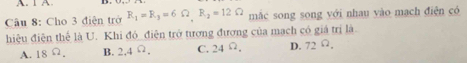 1 A
Câu 8: Cho 3 điện trở R_1=R_3=6Omega , R_2=12Omega mắc song song yới nhau vào mạch điện có
hiệu điện thể là U. Khi đó_điện trở tương đương của mạch có giá trị là
A. 18 Ω. B. 2,4^(Omega). C. 24 Ω. D. 72 Ω,