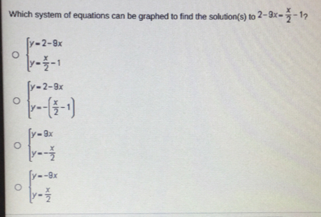 Which system of equations can be graphed to find the solution(s) to 2-9x= x/2 -1 ？
beginarrayl y=2-9x y= x/2 -1endarray.
beginarrayl y=2-9x y=-( x/2 -1)endarray.
beginarrayl y=9x y=- x/2 endarray.
beginarrayl y=-9x y= x/2 endarray.