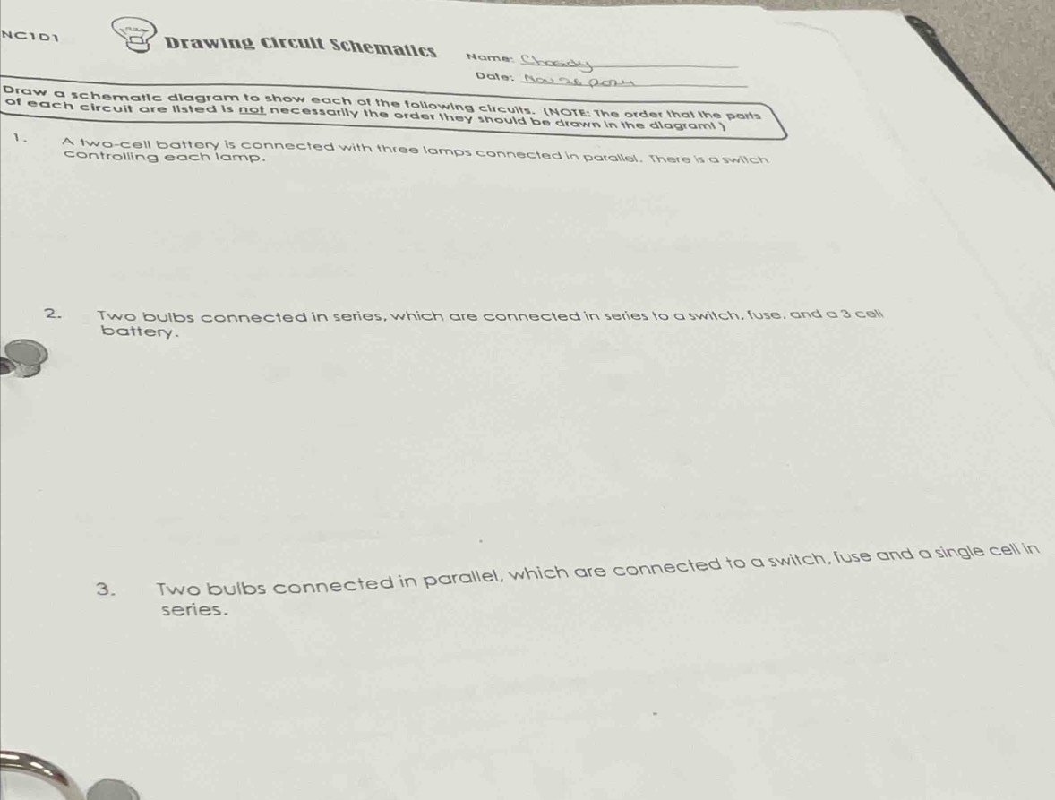 NC1D1 Drawing Circult Schematics Name: 
_ 
Dale: 
Draw a schematic diagram to show each of the following circuits. (NOTE: The order that the parts 
of each circuit are listed is not necessarily the order they should be drawn in the dlagram! ) 
1. A two-cell battery is connected with three lamps connected in parallel. There is a switch 
controlling each lamp. 
2. Two bulbs connected in series, which are connected in series to a switch, fuse, and a 3 cell 
battery. 
3. Two bulbs connected in parallel, which are connected to a switch, fuse and a single cell in 
series.