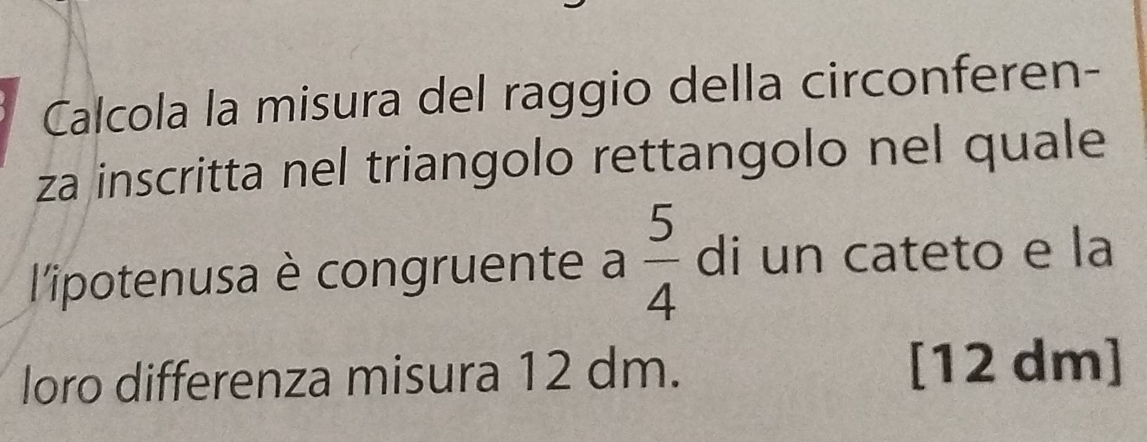 Calcola la misura del raggio della circonferen- 
za inscritta nel triangolo rettangolo nel quale 
l'ipotenusa è congruente a  5/4  di un cateto e la 
loro differenza misura 12 dm. [12 dm]